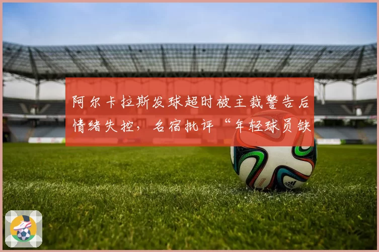 阿尔卡拉斯发球超时被主裁警告后情绪失控，名宿批评“年轻球员缺乏纪律”