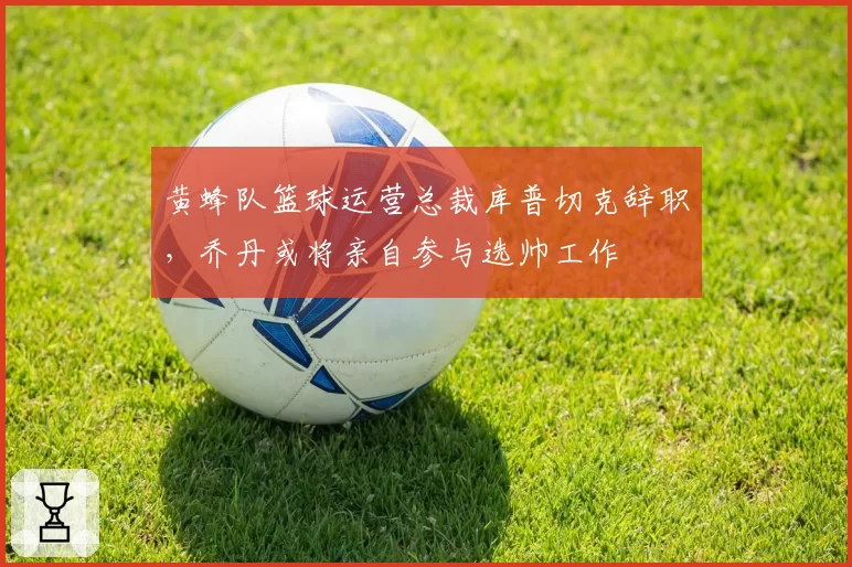 黄蜂队篮球运营总裁库普切克辞职，乔丹或将亲自参与选帅工作