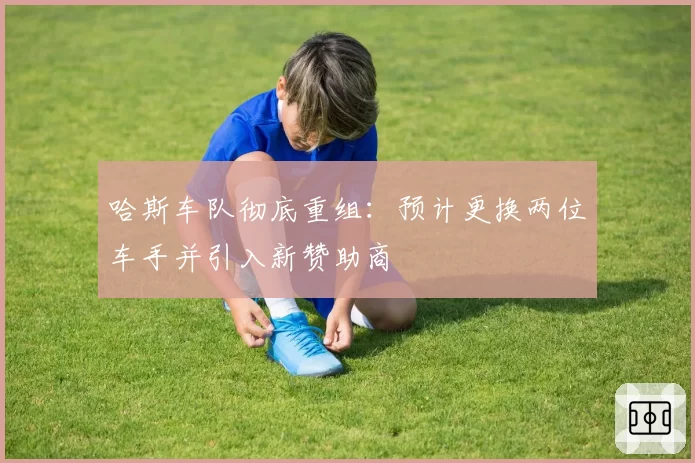 哈斯车队彻底重组：预计更换两位车手并引入新赞助商