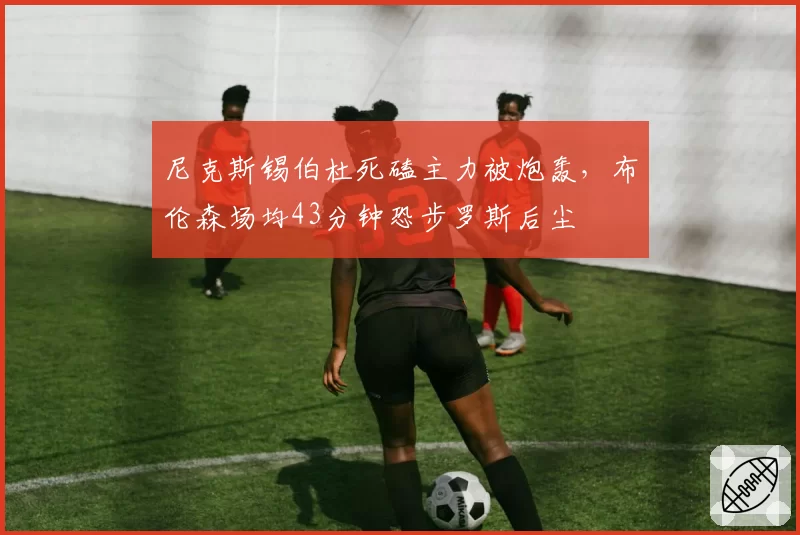 尼克斯锡伯杜死磕主力被炮轰，布伦森场均43分钟恐步罗斯后尘