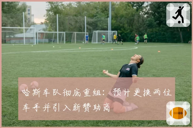 哈斯车队彻底重组：预计更换两位车手并引入新赞助商