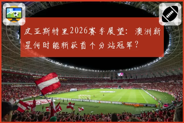 皮亚斯特里2026赛季展望：澳洲新星何时能斩获首个分站冠军？