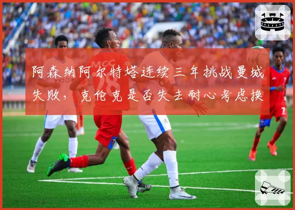 阿森纳阿尔特塔连续三年挑战曼城失败，克伦克是否失去耐心考虑换帅？