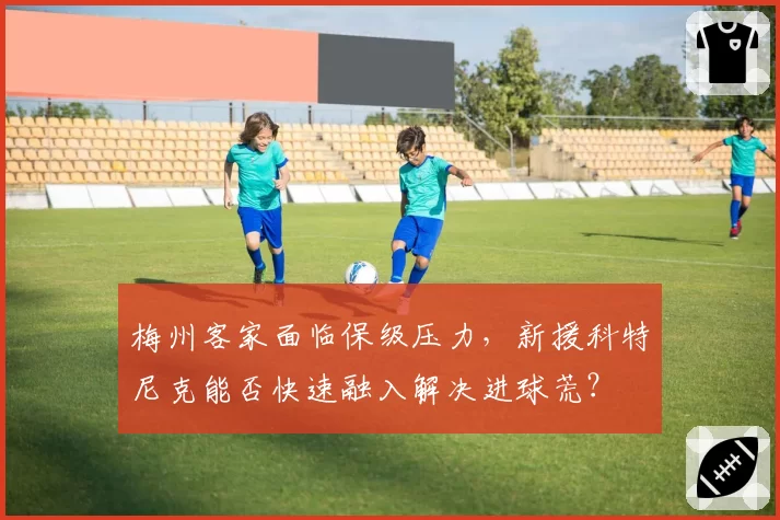 梅州客家面临保级压力，新援科特尼克能否快速融入解决进球荒？
