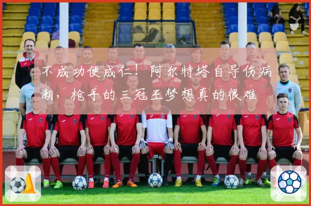 不成功便成仁!阿尔特塔自导伤病潮,枪手的三冠王梦想真的很难