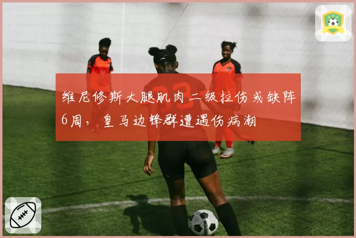 维尼修斯大腿肌肉二级拉伤或缺阵6周，皇马边锋群遭遇伤病潮