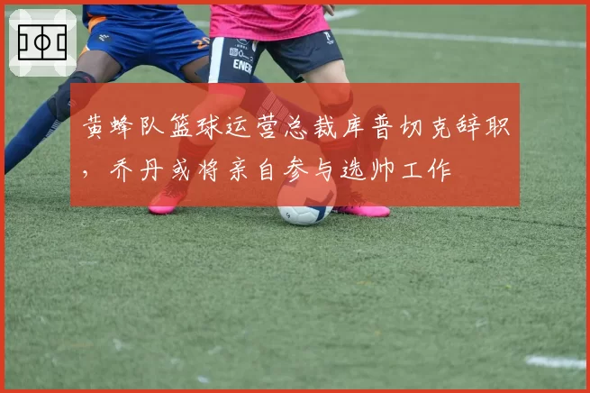 黄蜂队篮球运营总裁库普切克辞职，乔丹或将亲自参与选帅工作