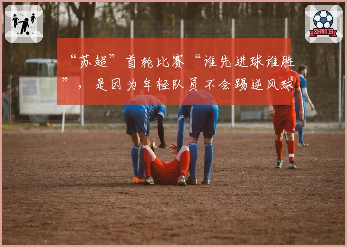 “苏超”首轮比赛“谁先进球谁胜”，是因为年轻队员不会踢逆风球？