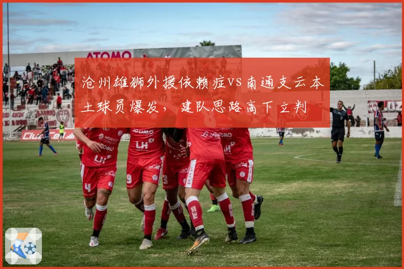 沧州雄狮外援依赖症vs南通支云本土球员爆发，建队思路高下立判