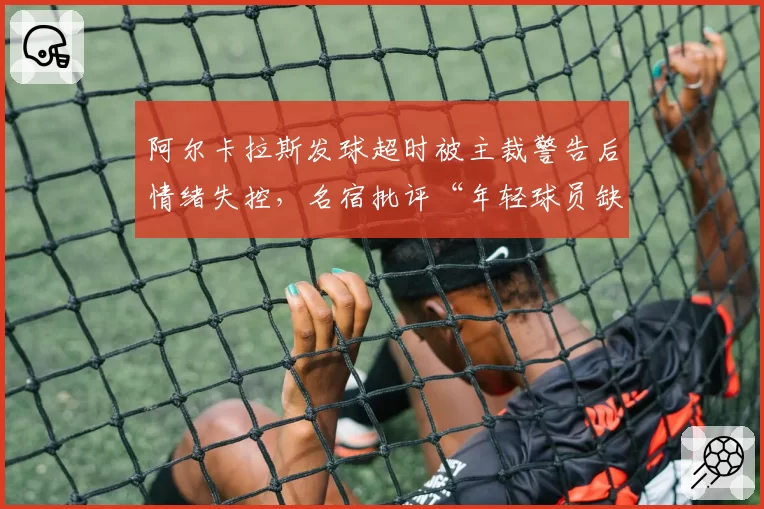 阿尔卡拉斯发球超时被主裁警告后情绪失控，名宿批评“年轻球员缺乏纪律”