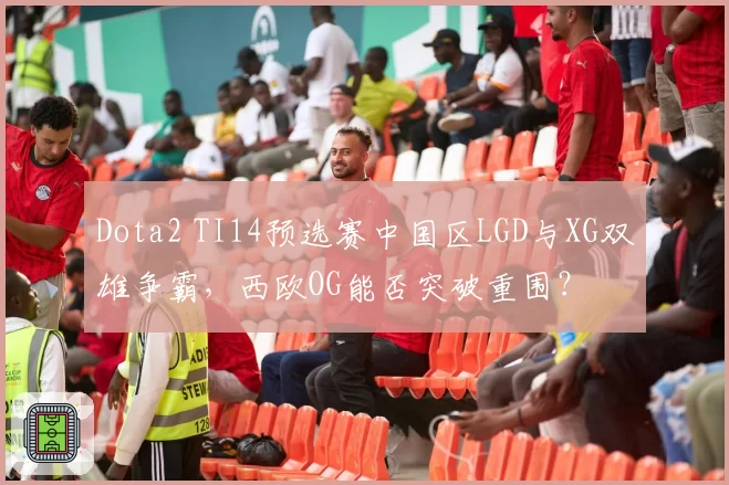Dota2 TI14预选赛中国区LGD与XG双雄争霸,西欧OG能否突破重围?