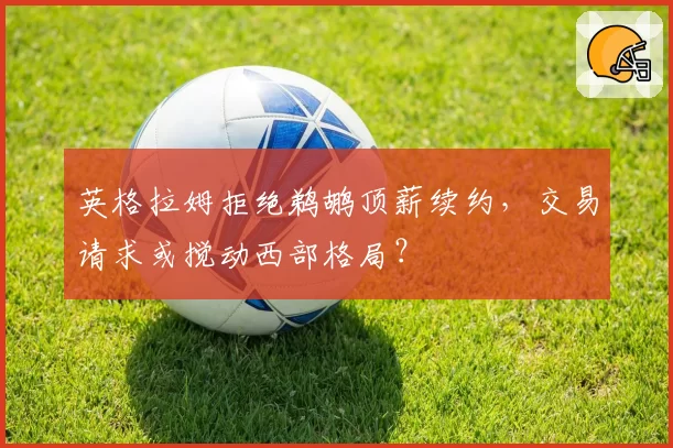 英格拉姆拒绝鹈鹕顶薪续约，交易请求或搅动西部格局？