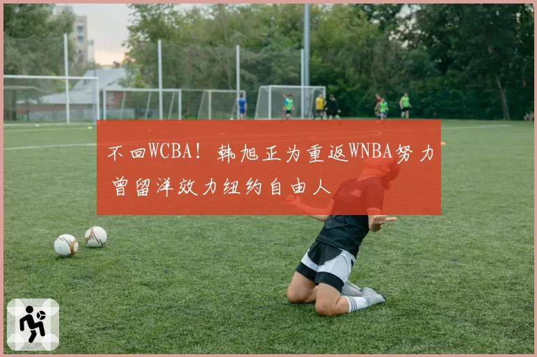 不回WCBA!韩旭正为重返WNBA努力 曾留洋效力纽约自由人