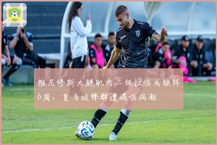 维尼修斯大腿肌肉二级拉伤或缺阵6周，皇马边锋群遭遇伤病潮