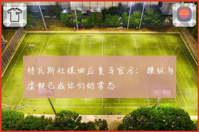 特瓦斯社媒回应皇马官方:操纵与虚假已成你们的常态