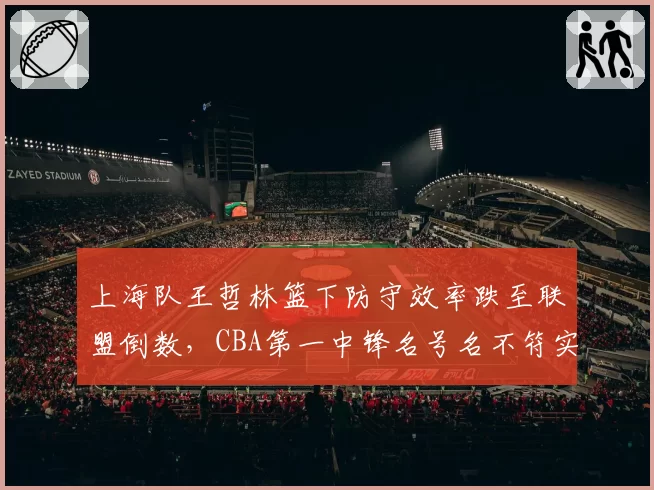 上海队王哲林篮下防守效率跌至联盟倒数，CBA第一中锋名号名不符实？