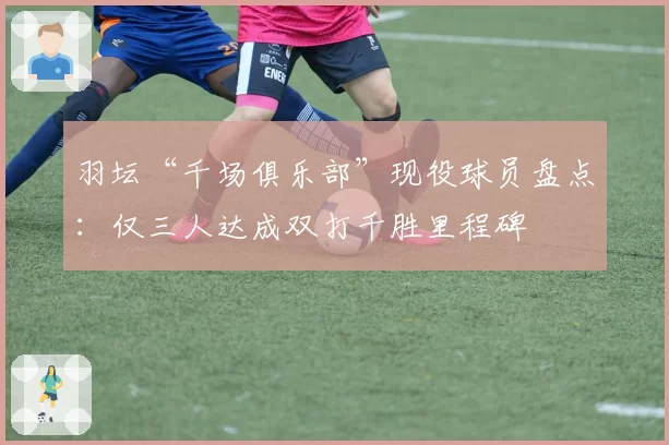 羽坛“千场俱乐部”现役球员盘点：仅三人达成双打千胜里程碑