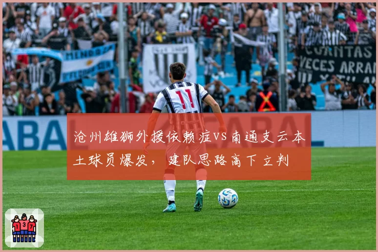 沧州雄狮外援依赖症vs南通支云本土球员爆发，建队思路高下立判