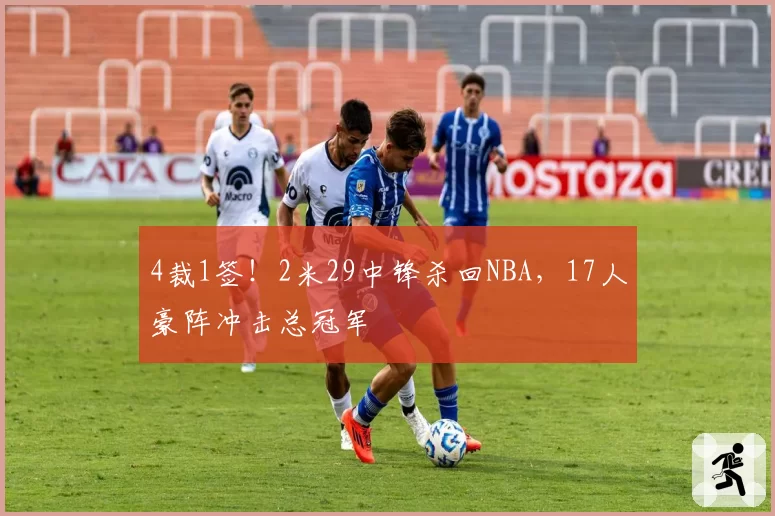 4裁1签!2米29中锋杀回NBA,17人豪阵冲击总冠军