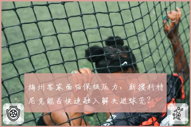 梅州客家面临保级压力，新援科特尼克能否快速融入解决进球荒？