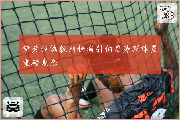 伊劳拉执教利物浦引伯恩茅斯球星重磅表态