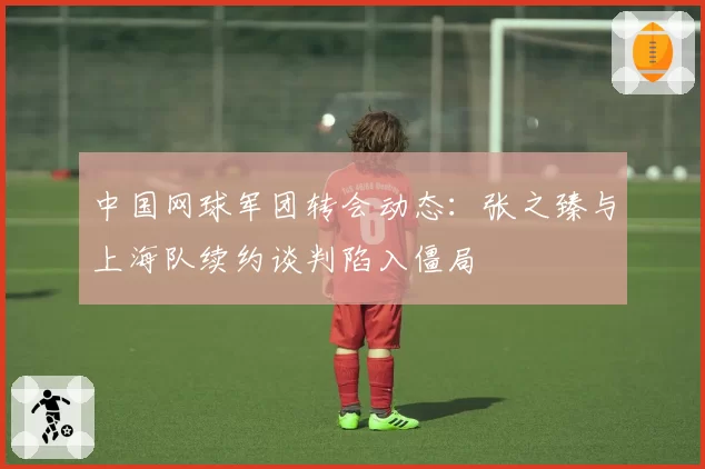 中国网球军团转会动态：张之臻与上海队续约谈判陷入僵局