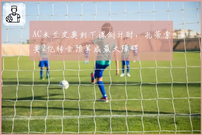 AC米兰皮奥利下课倒计时，孔蒂索要2亿转会预算成最大障碍