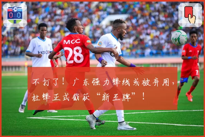 不打了！广东强力锋线或被弃用，杜锋正式截获“新王牌”！