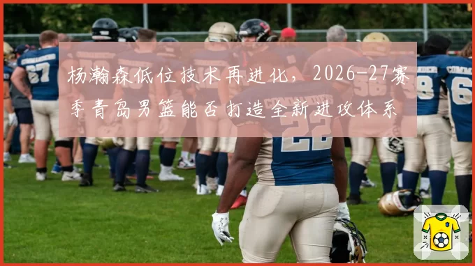 杨瀚森低位技术再进化，2026-27赛季青岛男篮能否打造全新进攻体系？