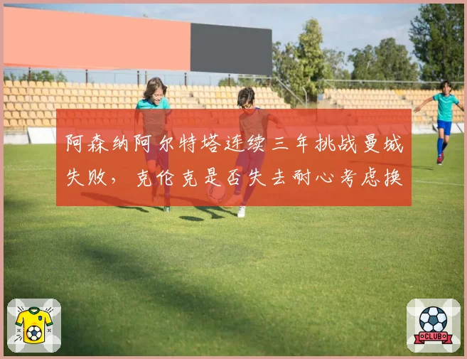 阿森纳阿尔特塔连续三年挑战曼城失败，克伦克是否失去耐心考虑换帅？
