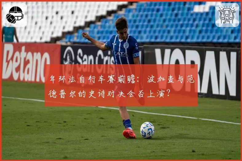 年环法自行车赛前瞻：波加查与范德普尔的史诗对决会否上演？