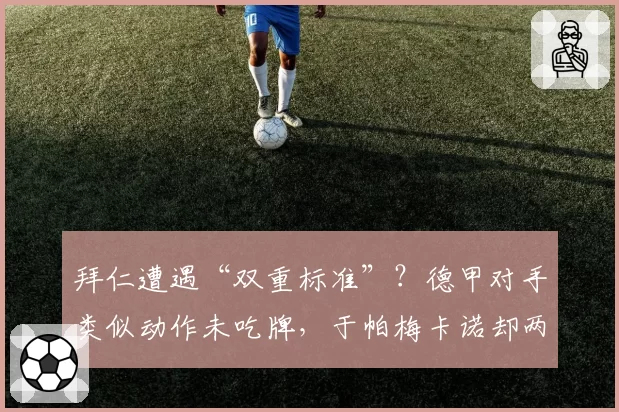 拜仁遭遇“双重标准”?德甲对手类似动作未吃牌,于帕梅卡诺却两黄下场