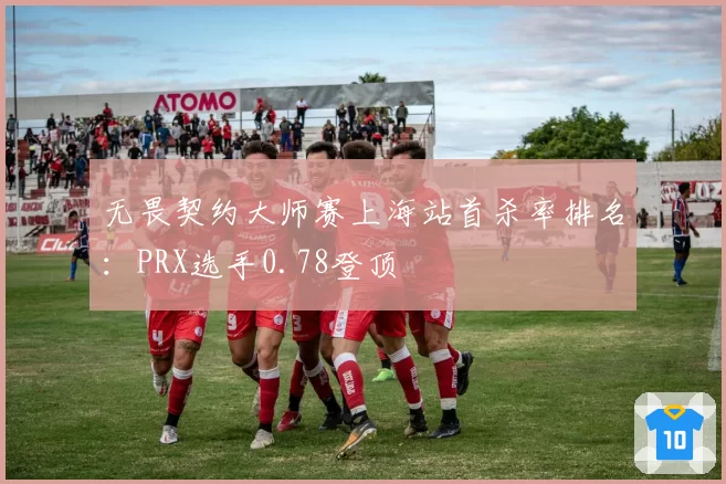 无畏契约大师赛上海站首杀率排名：PRX选手0.78登顶