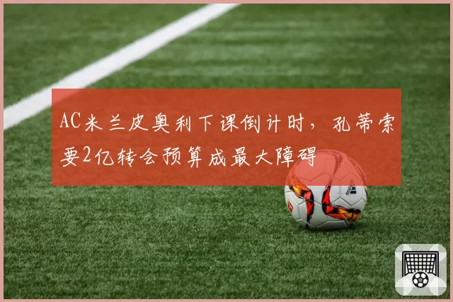 AC米兰皮奥利下课倒计时，孔蒂索要2亿转会预算成最大障碍