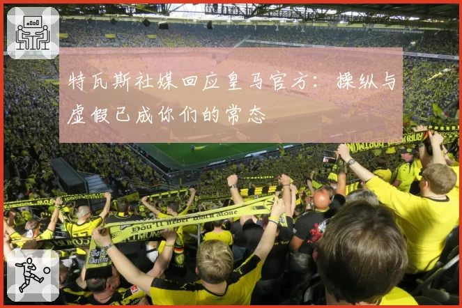 特瓦斯社媒回应皇马官方:操纵与虚假已成你们的常态