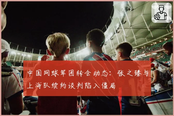 中国网球军团转会动态：张之臻与上海队续约谈判陷入僵局