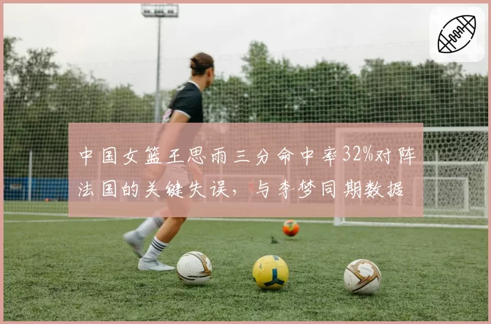 中国女篮王思雨三分命中率32%对阵法国的关键失误,与李梦同期数据对比揭示差距