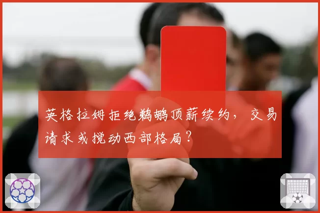 英格拉姆拒绝鹈鹕顶薪续约，交易请求或搅动西部格局？