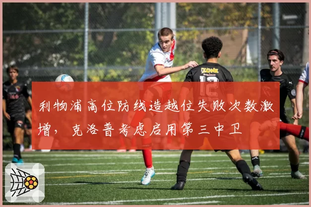 利物浦高位防线造越位失败次数激增，克洛普考虑启用第三中卫