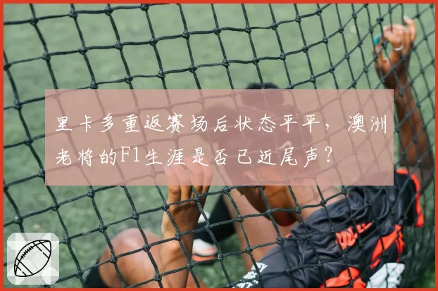 里卡多重返赛场后状态平平，澳洲老将的F1生涯是否已近尾声？