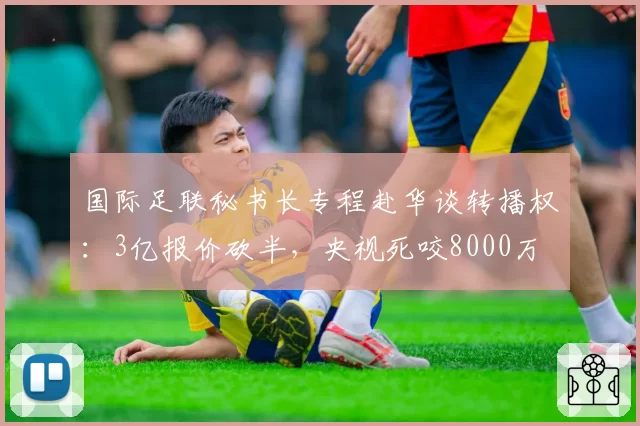 国际足联秘书长专程赴华谈转播权：3亿报价砍半，央视死咬8000万