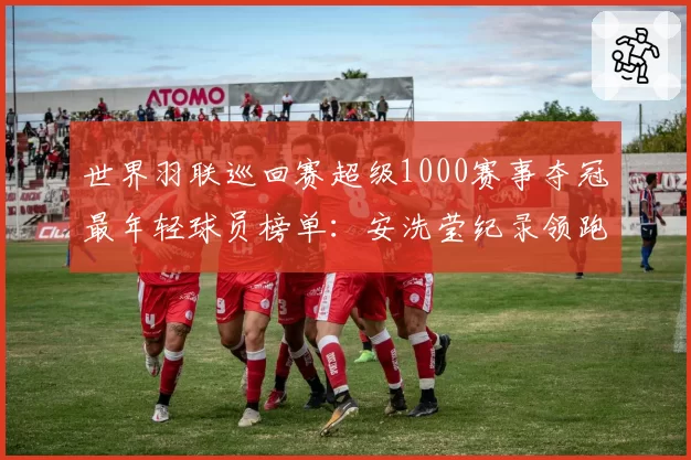 世界羽联巡回赛超级1000赛事夺冠最年轻球员榜单：安洗莹纪录领跑