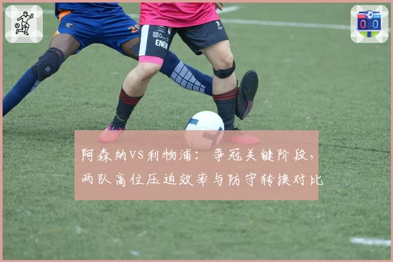 阿森纳vs利物浦:争冠关键阶段,两队高位压迫效率与防守转换对比