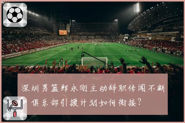 深圳男篮郑永刚主动辞职传闻不断，俱乐部引援计划如何衔接？