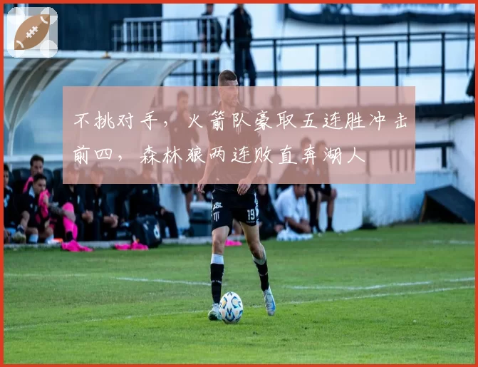 不挑对手，火箭队豪取五连胜冲击前四，森林狼两连败直奔湖人