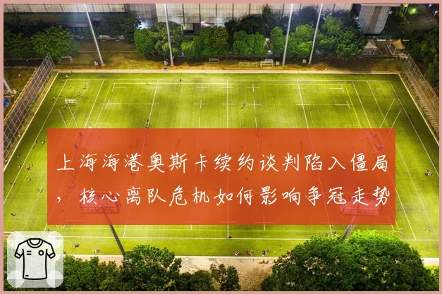 上海海港奥斯卡续约谈判陷入僵局，核心离队危机如何影响争冠走势？