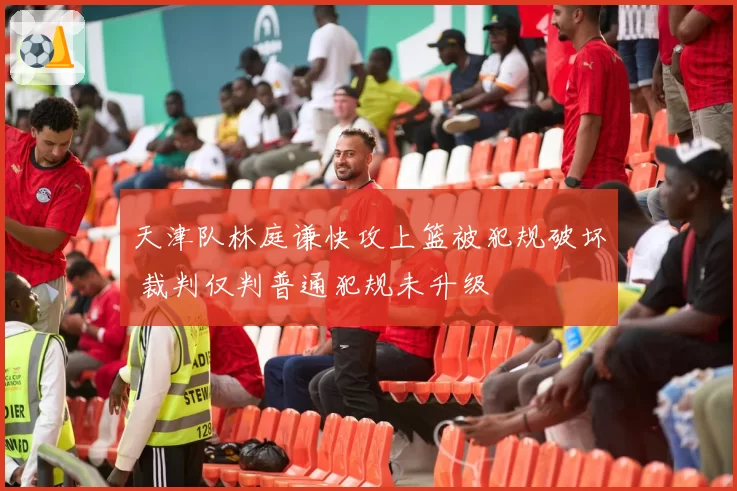 天津队林庭谦快攻上篮被犯规破坏 裁判仅判普通犯规未升级