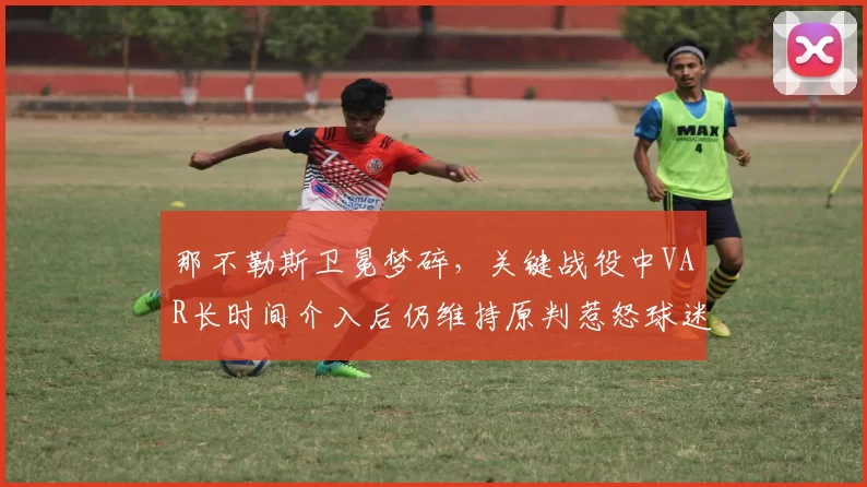 那不勒斯卫冕梦碎,关键战役中VAR长时间介入后仍维持原判惹怒球迷