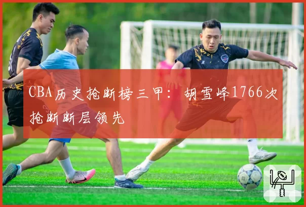 CBA历史抢断榜三甲：胡雪峰1766次抢断断层领先