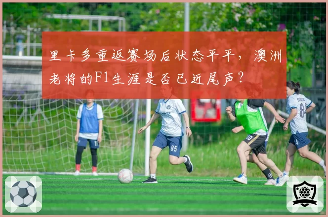 里卡多重返赛场后状态平平，澳洲老将的F1生涯是否已近尾声？